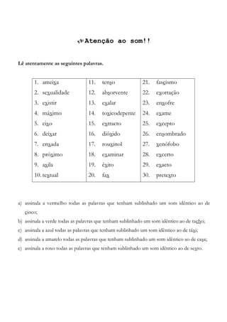  Atenção ao som!!
Lê atentamente as seguintes palavras.
1. ameixa
2. sexualidade
3. existir
4. máximo
5. eixo
6. deixar
7. enxada
8. próximo
9. axila
10. textual
11. tenso
12. absorvente
13. exalar
14. toxicodepente
15. extracto
16. dióxido
17. rouxinol
18. examinar
19. êxito
20. fax
21. fascismo
22. exortação
23. enxofre
24. exame
25. excepto
26. ensombrado
27. xenófobo
28. excerto
29. exacto
30. pretexto
a) assinala a vermelho todas as palavras que tenham sublinhado um som idêntico ao de
cinco;
b) assinala a verde todas as palavras que tenham sublinhado um som idêntico ao de tacho;
c) assinala a azul todas as palavras que tenham sublinhado um som idêntico ao de táxi;
d) assinala a amarelo todas as palavras que tenham sublinhado um som idêntico ao de casa;
e) assinala a roxo todas as palavras que tenham sublinhado um som idêntico ao de sexto.
 