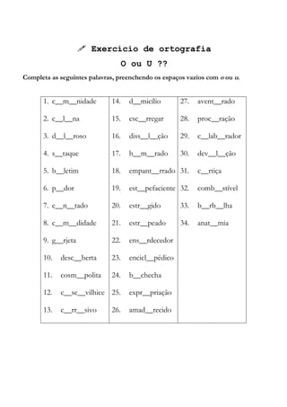  Exercício de ortografia
O ou U ??
Completa as seguintes palavras, preenchendo os espaços vazios com o ou u.
1. c__m__nidade
2. c__l__na
3. d__l__roso
4. s__taque
5. b__letim
6. p__dor
7. c__n__tado
8. c__m__didade
9. g__rjeta
10. desc__berta
11. cosm__polita
12. c__sc__vilhice
13. c__rr__sivo
14. d__micílio
15. esc__rregar
16. diss__l__ção
17. h__m__rado
18. empant__rrado
19. est__pefaciente
20. estr__gido
21. estr__peado
22. ens__rdecedor
23. encicl__pédico
24. b__checha
25. expr__priação
26. amad__recido
27. avent__rado
28. proc__ração
29. c__lab__rador
30. dev__l__ção
31. c__rtiça
32. comb__stível
33. b__rb__lha
34. anat__mia
 