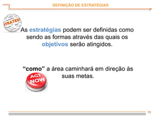 10
DEFINIÇÃO DE ESTRATÉGIAS
As estratégias podem ser definidas como
sendo as formas através das quais os
objetivos serão atingidos.
“como” a área caminhará em direção às
suas metas.
 