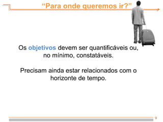 9
Os objetivos devem ser quantificáveis ou,
no mínimo, constatáveis.
Precisam ainda estar relacionados com o
horizonte de tempo.
“Para onde queremos ir?”
 