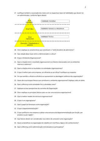 2


17. Justifique também a associação dos níveis com os respectivos tipos de habilidades que devem ter
    um administrador, conforme figura abaixo:




18. Cite e explique as características que constituem o “estilo brasileiro de administrar”:

19. Que relação deve haver entre o Administrador e a ética?

20. O que é Ambiente Organizacional?

21. Qual a relação entre o resultado organizacional e os fatores relacionados com os ambientes
    internos e externos?

22. Qual a relação entre os resultados e as atividades organizacionais?

23. O que é melhor para uma empresa, ser eficiente ou ser eficaz? Justifique sua resposta:

24. Em que sentido a eficácia e eficiência se apresentam na abordagem sistêmica das organizações?

25. Quais são os principais fatores que constituem o ambiente organizacional? Explique cada um deles:

26. Qual a diferença entre atividades fins e atividades meio?

27. Explique as duas perspectivas de conceitos de Organização:

28. Cite e explique os princípios básicos para se criar uma estrutura organizacional:

29. Qual o melhor modelo de estrutura organizacional?

30. O que é um organograma?

31. Qual o papel da hierarquia numa organização?

32. O que é departamentalização?

33. O que justificaria uma empresa a adotar uma estrutura de departamentalização por função, por
    produto ou por região?

34. Que fatores devem ser considerados nas ordens de comando numa organização?

35. Quais os benefícios na organização do trabalho em nível físico, lógico e de conhecimento?

36. Qual a diferença entre administração centralizadora e participativa?
 