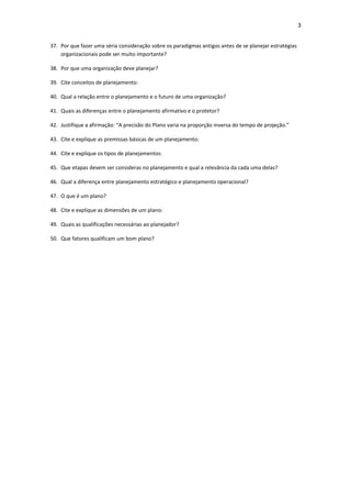 3


37. Por que fazer uma séria consideração sobre os paradigmas antigos antes de se planejar estratégias
    organizacionais pode ser muito importante?

38. Por que uma organização deve planejar?

39. Cite conceitos de planejamento:

40. Qual a relação entre o planejamento e o futuro de uma organização?

41. Quais as diferenças entre o planejamento afirmativo e o protetor?

42. Justifique a afirmação: “A precisão do Plano varia na proporção inversa do tempo de projeção.”

43. Cite e explique as premissas básicas de um planejamento:

44. Cite e explique os tipos de planejamentos:

45. Que etapas devem ser consideras no planejamento e qual a relevância da cada uma delas?

46. Qual a diferença entre planejamento estratégico e planejamento operacional?

47. O que é um plano?

48. Cite e explique as dimensões de um plano:

49. Quais as qualificações necessárias ao planejador?

50. Que fatores qualificam um bom plano?
 