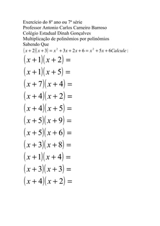 Exercício do 8º ano ou 7ª série
Professor Antonio Carlos Carneiro Barroso
Colégio Estadual Dinah Gonçalves
Multiplicação de polinômios por polinômios
Sabendo Que
( x + 2)( x + 3) = x 2 + 3x + 2 x + 6 = x 2 + 5 x + 6Calcule :
( x + 1)( x + 2) =
( x + 1)( x + 5) =
( x + 7 )( x + 4) =
( x + 4)( x + 2) =
( x + 4)( x + 5) =
( x + 5)( x + 9) =
( x + 5)( x + 6) =
( x + 3)( x + 8) =
( x + 1)( x + 4) =
( x + 3)( x + 3) =
( x + 4)( x + 2) =
 