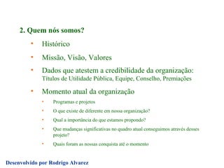 2. Quem nós somos? Histórico Missão, Visão, Valores Dados que atestem a credibilidade da organização:  Títulos de Utilidade Pública, Equipe, Conselho, Premiações  Momento atual da organização Programas e projetos O que existe de diferente em nossa organização? Qual a importância do que estamos propondo? Que mudanças significativas no quadro atual conseguimos através desses projeto?  Quais foram as nossas conquista até o momento 