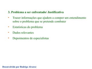 3. Problema a ser enfrentado/ Justificativa Trazer informações que ajudem a compor um entendimento sobre o problema que se pretende combater Estatísticas do problema Dados relevantes Depoimentos de especialistas 