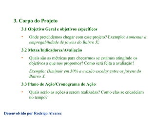 3. Corpo do Projeto 3.1 Objetivo Geral e objetivos específicos Onde pretendemos chegar com esse projeto? Exemplo:  Aumentar a empregabilidade de jovens do Bairro X; 3.2 Metas/Indicadores/Avaliação Quais são as métricas para checarmos se estamos atingindo os objetivos a que nos propomos? Como será feita a avaliação? Exemplo: Diminuir em 50% a evasão escolar entre os jovens do Bairro X. 3.3 Plano de Ação/Cronograma de Ação Quais serão as ações a serem realizadas? Como elas se encadeiam no tempo? 