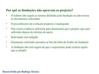 Por quê as fundações não aprovam os projetos? O redator não seguiu as normas definidas pela fundação ou não enviou os documentos solicitados O procedimento de avaliação proposto é inadequado Não existe evidência suficiente para demonstrar que o projeto seja auto-suficiente depois do término do apoio Solicitação mal redigida Orçamento solicitado encontra-se fora da linha de fundos da fundação A fundação não está segura de que o requisitante pode realizar aquilo que se propõe 