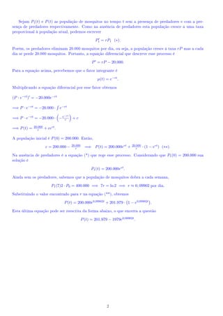 Sejam P1 (t) e P (t) as população de mosquitos no tempo t sem a presença de predadores e com a pre-
sença de predadores respectivamente. Como na ausência de predadores esta população cresce a uma taxa
proporcional à população atual, podemos escrever

                                                          P1 = rP1 (∗).

Porém, os predadores eliminam 20.000 mosquitos por dia, ou seja, a população cresce à taxa rP mas a cada
dia se perde 20.000 mosquitos. Portanto, a equação diferencial que descreve esse processo é

                                                        P = rP − 20.000.

Para a equação acima, percebemos que o fator integrante é

                                                            µ(t) = e−rt .

Multiplicando a equação diferencial por esse fator obtemos

(P · e−rt ) = −20.000e−rt

=⇒ P · e−rt = −20.000 ·          e−rt
                                   −rt
=⇒ P · e−rt = −20.000 · − e r            +c

             20.000
=⇒ P (t) =      r     + cert .

A população inicial é P (0) = 200.000. Então,
                                         20.000                                  20.000
                       c = 200.000 −        r       =⇒ P (t) = 200.000ert +         r     · (1 − ert ) (∗∗).

Na ausência de predadores é a equação (*) que rege esse processo. Considerando que P1 (0) = 200.000 sua
solução é

                                                        P1 (t) = 200.000ert .

Ainda sem os predadores, sabemos que a população de mosquitos dobra a cada semana,

                          P1 (7)2 · P0 = 400.000 =⇒ 7r = ln 2 =⇒ r ≈ 0, 09902 por dia.

Substituindo o valor encontrado para r na equação (**), obtemos

                                   P (t) = 200.000e0,09902t + 201.979 · 1 − e0,09902t .

Esta última equação pode ser reescrita da forma abaixo, o que encerra a questão

                                                  P (t) = 201.979 − 1979e0,09902t .




                                                                 2
 