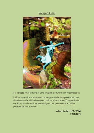 Solução Final
Na solução final utilizou-se uma imagem de fundo sem modificações;
Utilizou-se vários pormenores da imagem dada pela professora para
fins de camada. Utilizei rotações, brilhos e contrastes; Transparências
e ruídos; Por fim redimensionei alguns dos pormenores e utilizei
padrões de tela e vidro.
Alison Simões; Nº1; 12ºM
2012/2013
 