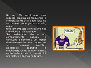 No séc. XX verificou-se uma  redução drástica da frequência e intensidade da actividade física do  ser humano ao longo da sua vida, o que teve um impacto significativo nos indivíduos e na sociedade.  Ser sedentário não é um comportamento natural, e conduzirá o homem a um menor desenvolvimento em todos os seus domínios (mental, psicológico, cognitivo e emocional). Como comportamento contra-natura que é, constituirá um factor de doença no futuro. 