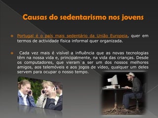 Causas do sedentarismo nos jovensPortugal é o país mais sedentário da União Europeia, quer em termos de actividade física informal quer organizada.     Cada vez mais é visível a influência que as novas tecnologias têm na nossa vida e, principalmente, na vida das crianças. Desde os computadores, que vieram a ser um dos nossos melhores amigos, aos telemóveis e aos jogos de vídeo, qualquer um deles servem para ocupar o nosso tempo.