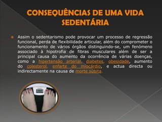 CONSEQUÊNCIAS DE UMA VIDA SEDENTÁRIAAssim o sedentarismo pode provocar um processo de regressão funcional, perda de flexibilidade articular, além do comprometer o funcionamento de vários órgãos distinguindo-se, um fenómeno associado à hipotrofia de fibras musculares além de ser a principal causa do aumento da ocorrência de várias doenças, como a hipertensão arterial, diabetes, obesidade, aumento do colesterol, enfarte do miocárdio, e actua directa ou indirectamente na causa de morte súbita. 