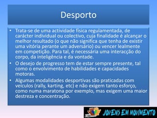 DesportoTrata-se de uma actividade física regulamentada, de carácter individual ou colectivo, cuja finalidade é alcançar o melhor resultado (o que não significa que tenha de existir uma vitória perante um adversário) ou vencer lealmente em competição. Para tal, é necessária uma interacção do corpo, da inteligência e da vontade. O desejo de progresso tem de estar sempre presente, tal como o envolvimento de habilidades e capacidades motoras. Algumas modalidades desportivas são praticadas com veículos (rally, karting, etc) e não exigem tanto esforço, como numa maratona por exemplo, mas exigem uma maior destreza e concentração. 