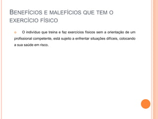 BENEFÍCIOS E MALEFÍCIOS QUE TEM O
EXERCÍCIO FÍSICO
 O indivíduo que treina e faz exercícios físicos sem a orientação de um
profissional competente, está sujeito a enfrentar situações difíceis, colocando
a sua saúde em risco.
 