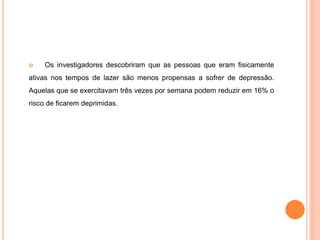  Os investigadores descobriram que as pessoas que eram fisicamente
ativas nos tempos de lazer são menos propensas a sofrer de depressão.
Aquelas que se exercitavam três vezes por semana podem reduzir em 16% o
risco de ficarem deprimidas.
 