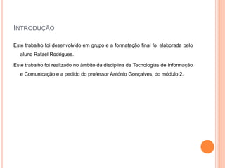 INTRODUÇÃO
Este trabalho foi desenvolvido em grupo e a formatação final foi elaborada pelo
aluno Rafael Rodrigues.
Este trabalho foi realizado no âmbito da disciplina de Tecnologias de Informação
e Comunicação e a pedido do professor António Gonçalves, do módulo 2.
 