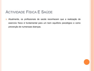 ACTIVIDADE FÍSICA E SAÚDE
 Atualmente, os profissionais de saúde reconhecem que a realização de
exercício físico é fundamental para um bom equilíbrio psicológico e como
prevenção de numerosas doenças.
 