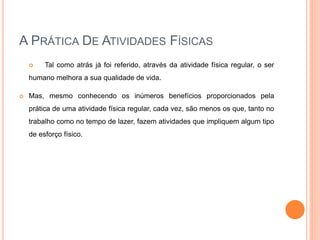 A PRÁTICA DE ATIVIDADES FÍSICAS
 Tal como atrás já foi referido, através da atividade física regular, o ser
humano melhora a sua qualidade de vida.
 Mas, mesmo conhecendo os inúmeros benefícios proporcionados pela
prática de uma atividade física regular, cada vez, são menos os que, tanto no
trabalho como no tempo de lazer, fazem atividades que impliquem algum tipo
de esforço físico.
 