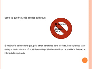 30 minutos
de
atividade
física
Sabe-se que 66% dos adultos europeus:
É importante deixar claro que, para obter benefícios para a saúde, não é preciso fazer
esforços muito intensos. O objectivo é atingir 30 minutos diários de atividade física e de
intensidade moderada.
 