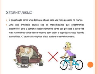 SEDENTARISMO
 É classificado como uma doença e atinge cada vez mais pessoas no mundo.
 Uma das principais causas são as modernidades que encontramos
atualmente, pois o conforto acabou tomando conta das pessoas e cada vez
mais não damos conta disso e mesmo sem saber a população acaba ficando
acomodada. O sedentarismo pode ainda acelerar o envelhecimento.
 