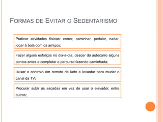 FORMAS DE EVITAR O SEDENTARISMO
Praticar atividades físicas: correr, caminhar, pedalar, nadar,
jogar à bola com os amigos;
Fazer alguns esforços no dia-a-dia, descer do autocarro alguns
pontos antes e completar o percurso fazendo caminhada;
Deixar o controlo em remoto de lado e levantar para mudar o
canal da TV;
Procurar subir as escadas em vez de usar o elevador, entre
outros;
 