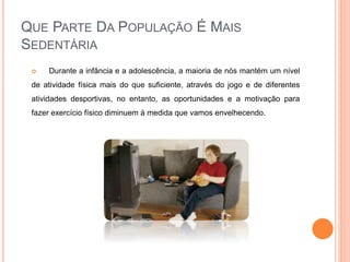 QUE PARTE DA POPULAÇÃO É MAIS
SEDENTÁRIA
 Durante a infância e a adolescência, a maioria de nós mantém um nível
de atividade física mais do que suficiente, através do jogo e de diferentes
atividades desportivas, no entanto, as oportunidades e a motivação para
fazer exercício físico diminuem à medida que vamos envelhecendo.
 
