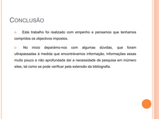 CONCLUSÃO
 Este trabalho foi realizado com empenho e pensamos que tenhamos
compridos os objectivos impostos.
 No inicio deparámo-nos com algumas dúvidas, que foram
ultrapassadas à medida que encontrávamos informação, informações essas
muito pouco e não aprofundada daí a necessidade de pesquisa em inúmero
sites, tal como se pode verificar pela extensão da bibliografia.
 