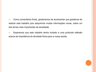  Como comentários finais, gostaríamos de acrescentar que gostámos de
realizar este trabalho pois adquirimos muitas informações novas, sobre um
dos temas mais importantes da atualidade.
 Esperamos que este trabalho tenha incitado a uma profunda reflexão
acerca da importância da atividade física para a nossa saúde.
 