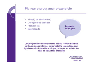 Planear e programar o exercício


•   Tipo(s) de exercício(s)
•   Duração das sessões
•   Frequência                            Less pain
•   Intensidade                           More gain




 Um programa de exercício tanto poderá conter trabalho
 contínuo menos intenso, como trabalho intervalado com
igual ou maior intensidade. O que conta para a saúde, é o
               total de actividade praticada



                                                   Barata T. 1997
 
