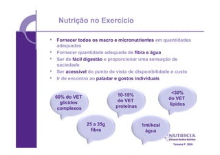 Nutrição no Exercício

•   Fornecer todos os macro e micronutrientes em quantidades
    adequadas
•   Fornecer quantidade adequada de fibra e água
•   Ser de fácil digestão e proporcionar uma sensação de
    saciedade
•   Ser acessível do ponto de vista de disponibilidade e custo
•   Ir de encontro ao paladar e gostos individuais


                              10-15%                 <30%
    60% do VET                                      do VET
      glícidos                do VET
                             proteínas              lípidos
     complexos


                 25 a 35g                1ml/kcal
                   fibra                  água

                                                      Teixeira P. 2008
 