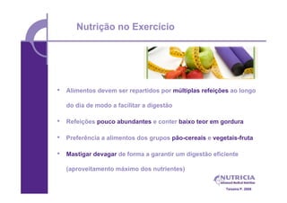 Nutrição no Exercício




•   Alimentos devem ser repartidos por múltiplas refeições ao longo

    do dia de modo a facilitar a digestão

•   Refeições pouco abundantes e conter baixo teor em gordura

•   Preferência a alimentos dos grupos pão-cereais e vegetais-fruta

•   Mastigar devagar de forma a garantir um digestão eficiente

    (aproveitamento máximo dos nutrientes)


                                                         Teixeira P. 2008
 