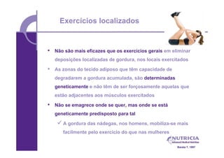 Exercícios localizados


•   Não são mais eficazes que os exercícios gerais em eliminar
    deposições localizadas de gordura, nos locais exercitados

•   As zonas do tecido adiposo que têm capacidade de
    degradarem a gordura acumulada, são determinadas
    geneticamente e não têm de ser forçosamente aquelas que
    estão adjacentes aos músculos exercitados

•   Não se emagrece onde se quer, mas onde se está
    geneticamente predisposto para tal

      A gordura das nádegas, nos homens, mobiliza-se mais
       facilmente pelo exercício do que nas mulheres


                                                        Barata T. 1997
 