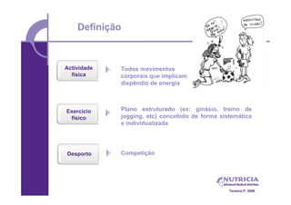 Definição



Actividade   Todos movimentos
  física     corporais que implicam
             dispêndio de energia



Exercício    Plano estruturado (ex: ginásio, treino de
 físico      jogging, etc) concebido de forma sistemática
             e individualizada




Desporto     Competição




                                                 Teixeira P. 2008
 