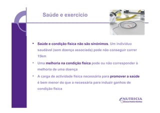 Saúde e exercício




•   Saúde e condição física não são sinónimos. Um indivíduo
    saudável (sem doença associada) pode não conseguir correr
    15km

•   Uma melhoria na condição física pode ou não corresponder à
    melhoria de uma doença

•   A carga de actividade física necessária para promover a saúde
    é bem menor do que a necessária para induzir ganhos de
    condição física
 