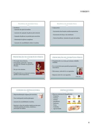 11/06/2011




        Benefícios da atividade física                          Benefícios da atividade física

Imediatos:                                              Longo prazo:
- Aumento da ação da insulina
                                                        - Incremento das funções cardiorrespiratórias
- Aumento da captação da glicose pelo músculo
                                                        - Incremento da força e da resistência
- Captação da glicose no período pós-exercícios
                                                        - Outros benefícios: Aumento da ação da insulina
- Diminuição da glicose sangüínea

- Aumento da sensibilidade celular à insulina




PRESCRIÇÃO DE EXERCÍCIO FÍSICO                          PRESCRIÇÃO DE EXERCÍCIO FÍSICO

Prevenção riscos futuros,                               Frequência de 2 a 5 vezes por semana, trabalho
Intensidade moderada a vigorosa                         resistido.
(40-85% do VO2máx ou 55-90% da
FCmáx).                                                 8 a 10 exercícios para grandes grupamentos
                                                        musculares.
Por 30 a 60 minutos.
                                                        Pelo menos 1 série de 8 a 10 repetições.
Frequência de 3 a 5 vezes por semana,
aptidão cardiorrespiratória.                            Repouso entre 60 e 90 segundos.
                                                                                                   ACSM, 2000




     O MEDO DA HIPOGLICEMIA                                            HIPOGLICEMIA

Hiperinsulinização exógena pré-exercício.            Observar sintomas de hipoglicemia:
                                                   1. Fraqueza,
Taxa inadequada insulina/glucagon.                 2. Tontura,
                                                   3. Tremor,
                                                   3         ,
Aumento da sensibilidade à insulina.               4. Sonolência,
                                                   5. Sudorese,

Suprimir a dose de insulina rápida prevista para   6. Fome,
o horário próximo do treino, conforme a            7. Confusão,
prescrição do médico.                              8. Agressividade.




                                                                                                                    4
 