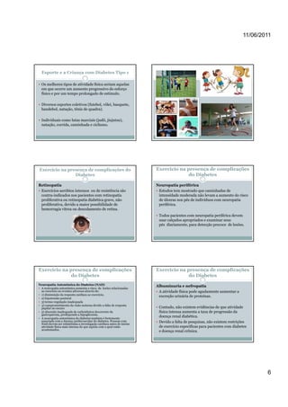 11/06/2011




  Esporte e a Criança com Diabetes Tipo 1

  Os melhores tipos de atividade física seriam aquelas
  em que ocorre um aumento progressivo do esforço
  físico e por um tempo prolongado de estimulo.

  Diversos esportes coletivos (futebol, vôlei, basquete,
  handebol, natação, tênis de quadra).

  Individuais como lutas marciais (judô, jiujutsu),
  natação, corrida, caminhada e ciclismo.




Exercício na presença de complicações do                             Exercício na presença de complicações
                Diabetes                                                           do Diabetes

Retinopatia                                                          Neuropatia periférica
 Exercícios aeróbios intensos ou de resistência são                   Estudos tem mostrado que caminhadas de
 contra-indicados nos pacientes com retinopatia                       intensidade moderada não levam a aumento do risco
 proliferativa ou retinopatia diabética grave, não                    de úlceras nos pés de indivíduos com neuropatia
 proliferativa, d id a maior possibilidade d
    lif ti devido          i       ibilid d de                        periférica.
                                                                         ifé i
 hemorragia vítrea ou descolamento de retina.
                                                                      Todos pacientes com neuropatia periférica devem
                                                                      usar calçados apropriados e examinar seus
                                                                      pés diariamente, para detecção precoce de lesões.




Exercício na presença de complicações                                Exercício na presença de complicações
              do Diabetes                                                          do Diabetes
Neuropatia Autonômica do Diabetes (NAD)
                                                                     Albuminuria e nefropatia
 A neuropatia autonômica aumenta o risco de lesões relacionadas
 ao exercício ou eventos adversos através de:                         A atividade física pode agudamente aumentar a
 1) diminuição da resposta cardíaca ao exercício,
                                                                      excreção urinária de proteínas.
 2) hipotensão postural
 3) termo-regulação inadequada
 4) comprometimento da visão noturna d id a f l d resposta
  )             i       d i ã            devido falta de
 pupilar no escuro                                                    Contudo, não existem evidências de que atividade
 5) absorção inadequada de carboidratos decorrente da                 física intensa aumenta a taxa de progressão da
 gastroparesia, predispondo a hipoglicemia.
 A neuropatia autonômica do diabetes também é fortemente
                                                                      doença renal diabética.
 associada com a doença cardiovascular do diabetes. Pessoas com       Devido a falta de pesquisas, não existem restrições
 NAD devem ser submetidas a investigação cardíaca antes de iniciar
 atividade física mais intensa do que aquela com a qual estão         de exercício específicas para pacientes com diabetes
 acostumados.
                                                                      e doença renal crônica.




                                                                                                                               6
 