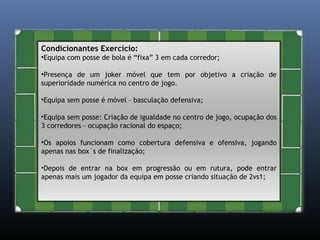 Condicionantes Exercício: 
•Equipa com posse de bola é “fixa” 3 em cada corredor; 
•Presença de um joker móvel que tem por objetivo a criação de 
superioridade numérica no centro de jogo. 
•Equipa sem posse é móvel – basculação defensiva; 
•Equipa sem posse: Criação de igualdade no centro de jogo, ocupação dos 
3 corredores – ocupação racional do espaço; 
•Os apoios funcionam como cobertura defensiva e ofensiva, jogando 
apenas nas box´s de finalização; 
•Depois de entrar na box em progressão ou em rutura, pode entrar 
apenas mais um jogador da equipa em posse criando situação de 2vs1; 
 