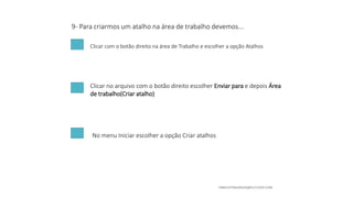 9- Para criarmos um atalho na área de trabalho devemos...
Clicar com o botão direito na área de Trabalho e escolher a opção Atalhos
Clicar no arquivo com o botão direito escolher Enviar para e depois Área
de trabalho(Criar atalho)
No menu Iniciar escolher a opção Criar atalhos
 
