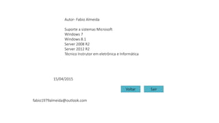 Autor- Fabio Almeida
Suporte a sistemas Microsoft
Windows 7
Windows 8.1
Server 2008 R2
Server 2012 R2
Técnico Instrutor em eletrônica e Informática
fabio1979almeida@outlook.com
15/04/2015
Voltar Sair
 
