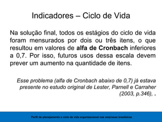 Indicadores – Ciclo de Vida
Na solução final, todos os estágios do ciclo de vida
foram mensurados por dois ou três itens, o que
resultou em valores de alfa de Cronbach inferiores
a 0,7. Por isso, futuros usos dessa escala devem
prever um aumento na quantidade de itens.
Esse problema (alfa de Cronbach abaixo de 0,7) já estava
presente no estudo original de Lester, Parnell e Carraher
(2003, p.346), .
Perfil de planejamento e ciclo de vida organizacional nas empresas brasileiras
 