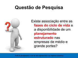 Questão de Pesquisa
Existe associação entre as
fases do ciclo de vida e
a disponibilidade de um
planejamento
estruturado nas
empresas de médio e
grande portes?
Perfil de planejamento e ciclo de vida organizacional nas empresas brasileiras
 