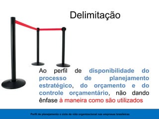Delimitação
Ao perfil de disponibilidade do
processo de planejamento
estratégico, do orçamento e do
controle orçamentário, não dando
ênfase à maneira como são utilizados
Perfil de planejamento e ciclo de vida organizacional nas empresas brasileiras
 