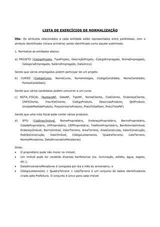 LISTA DE EXERCÍCIOS DE NORMALIZAÇÃO
Obs: Os atributos relacionados a cada entidade estão representados entre parênteses, com o
atributo identificador (chave primária) sendo identificado como aquele sublinhado.
1. Normalize as entidades abaixo:
a) PROJETO (CodigoProjeto, TipoProjeto, DescriçãoProjeto, CodigoEmpregado, NomeEmpregado,
CategoriaEmpregado, SalárioEmpregado, DataInicio)
Sendo que vários empregados podem participar de um projeto.
b) CURSO (CodigoCurso, NomeCurso, NumeroVagas, CodigoCandidato, NomeCandidato,
PontosCandidato)
Sendo que vários candidatos podem concorrer a um curso.
c) NOTA_FISCAL (NumeroNF, DataNF, TipoNF, NomeCliente, CodCliente, EndereçoCliente,
CNPJCliente, InscrEstCliente, CodigoProduto, DescricaoProduto, QtdProduto,
UnidadeMedidaProduto, PreçoUnitarioProduto, PrecoTotalItem, PrecoTotalNF)
Sendo que uma nota fiscal pode conter vários produtos.
d) IPTU (CodInscrImóvel, NomeProprietário, EndereçoProprietário, BairroProprietário,
CidadeProprietário, UFProprietário, CEPProprietário; TelefoneProprietário, BenfeitoriasImóvel,
EndereçoImóvel, BairroImóvel, ValorTerreno, AreaTerreno, AreaConstruída, ValorConstrução,
PadrãoConstrução, ValorImóvel, CódigoLoteamento, QuadraTerreno, LoteTerreno,
NomesMoradores, DataAniversárioMoradores)
Onde:
• O proprietário pode não morar no imóvel;
• Um imóvel pode ter recebido diversas benfeitorias (ex. iluminação, asfalto, água, esgoto,
etc.);
• DataAniversárioMoradores é composta por dia e mês do aniversário; e
• CódigoLoteamento + QuadraTerreno + LoteTerreno é um conjunto de dados identificadores
criado pela Prefeitura. O conjunto é único para cada imóvel
 