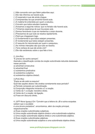www.profcleytonpaes.blogspot.com.br
2AULAS PARTICULARES - PROFESSOR CLEYTON PAES
( ) Não concordo com que falem palavrões aqui.
( ) Ele não informou se haverá aula.
( ) O esperado é que ele ainda chegue.
( ) Compreendeu-se que amanhã haverá aula.
( ) A matéria foi entendida por quem a estudou.
( ) Convém que todos estudem bastante.
( ) Avisamos a seguinte notícia: que no feriado não haverá aula.
( ) Tínhamos esperança de que houvesse aula.
( ) Somos favoráveis a que se mantenha o corpo docente.
( ) Precisamos de que tudo se resolva rapidamente.
( ) Pedi que chegassem logo.
( ) O fundamental é que todos estejam presentes.
( ) É fundamental que todos estejam presentes.
( ) O assunto foi mencionado por quem o pesquisou.
( ) As minhas intenções são que tudo se resolva.
( ) Tens certeza de que ele ainda virá?
( ) Ele não esclareceu sobre o que fala o livro.
2. (Uni-Rio)
“É preciso ter sonho sempre”.
Assinale a classificação correta da oração subordinada reduzida destacada
nesse período:
a) adverbial consecutiva
b) adverbial final
c) substantiva predicativa
d) substantiva subjetiva
e) substantiva objetiva direta3.
3.(PUC-Rio)
“Espia se ele está na esquina”.
Qual das opções abaixo não analisa corretamente esse período?
a) Período composto por subordinação.
b) Conjunção integrante iniciando a 2 a oração.
c) Verbo da 1 a oração: transitivo direto.
d) Verbo da 2 a oração: de ligação.
e) Frase em discurso direto.
4. (UFF-Nova Iguaçu) Em “Convém que a leitora do JB e outros ecopatas
saibam que o eucalipto
é uma árvore predadora”, encontramos, além da oração principal,
respectivamente:
a) Duas orações subordinadas subjetivas.
b) Uma oração subordinada objetiva direta e uma subordinada subjetiva.
c) Uma oração subordinada objetiva direta e uma subordinada adjetiva.
d) Duas orações subordinadas adjetivas.
e) Uma oração subordinada subjetiva e uma subordinada objetiva direta.
 