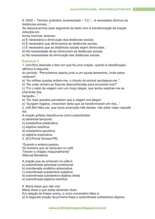 www.profcleytonpaes.blogspot.com.br
3AULAS PARTICULARES - PROFESSOR CLEYTON PAES
8. (NCE – Técnico Judiciário Juramentado – TJ) “... é necessário diminuir as
distâncias sociais...”
Se reescrevermos esse segmento do texto com a transformação da oração
reduzida em
forma nominal, teremos:
a) É necessária a diminuição das distâncias sociais.
b) É necessário que diminuamos as distâncias sociais.
c) É necessário que as distâncias sociais sejam diminuídas.
d) Há necessidade de se diminuírem as distâncias sociais.
e) Há necessidade da diminuição das distâncias sociais
Exercício 3
1. (Uni-Rio) Assinale o item em que há uma oração, quanto à classificação,
idêntica à segunda
do período: “Pernoitamos depois junto a um açude lamacento, onde patos
nadavam”.
a) “As virilhas suadas ardiam-me, o chouto do animal sacolejava-me..”.
b) “De onde vinham as fissuras desconhecidas para encontrar-nos?”
c) “Fiz o resto da viagem com um moço alegre, que tentou explicar-me as
chaminés dos
banguês...”
d) “Os mais graúdos percebiam que a viagem era alegre”.
e) “Surgiam regatos, cresceram tanto que se transformaram em rios...”
2. (UE-BA) Meu pai, que havia arrancado três dentes, não pôde viajar naquele
dia.
A oração grifada classifica-se como subordinada:
a) adverbial temporal;
b) substantiva predicativa;
c) adjetiva restritiva;
d) substantiva apositiva;
e) adjetiva explicativa.
3. (EU-Ponta Grossa-PR)
“Quando o enterro passou
Os homens que se achavam no café
Tiraram o chapéu maquinalmente”
(Manuel Bandeira)
A oração que se achavam no café é:
a) subordinada adverbial condicional
b) coordenada sindética adversativa
c) subordinada substantiva subjetiva
d) subordinada substantiva objetiva direta
e) subordinada adjetiva restritiva
4. Maria disse que não virá.
Maria disse o que todos deveriam dizer.
Em relação às frases acima, o único comentário falso é:
a) A segunda oração da primeira frase é subordinada substantiva objetiva
 