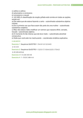 www.profcleytonpaes.blogspot.com.br
5AULAS PARTICULARES - PROFESSOR CLEYTON PAES
c) aditivo e aditivo;
d) adversativo e conclusivo;
e) concessivo e causal.
4. (UC-MG) A classificação da oração grifada está correta em todas as opções,
exceto em:
a) Ela sabia que ele estava fazendo o certo – subordinada substantiva objetiva
indireta.
b) Era a primeira vez que fiava assim tão perto de uma mulher – subordinada
substantiva subjetiva.
c) Mas não estava neles modificar um namoro que nascera difícil, cercado,
travado –subordinada adjetiva.
d) O momento foi tão intenso que ela teve medo – subordinada adverbial
consecutiva.
e) Solta que você está me machucando – coordenada sindética explicativa.
GABARITO
Exercício 1: Sequência QUESTÃO 1: 5-4-3-1-2-1-2-3-4-5
2- C 3- D
Exercício 2: Sequência QUESTÃO 1: 3,2,5,1,7,1,6,4,4,3,2,5,1,7,5,4,2
2- D 3-D 4-E 8-A
Exercício 3:1- C 2-E 3-E 4-E
Exercício 4: 1 – D 2-C 3-B 4 -A
 