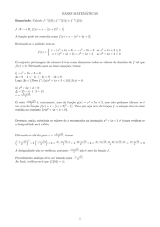 BASES MATEM´ATICAS
Enunciado: Calcule f−1({0}), f−1({1}) e f−1({2}).
f : R −→ R, f(x) = x − (x + 2)2 − 1
A fun¸c˜ao pode ser reescrita como f(x) = x − x2 + 4x + 3
Retirando-se o m´odulo, tem-se:
f(x) =
x − (x2 + 4x + 3) = −x2 − 3x − 3 se x2 + 4x + 3 ≥ 0
x + (x2 + 4x + 3) = x2 + 5x + 3 se x2 + 4x + 3 < 0
O conjunto pr´e-imagem do n´umero 0 tem como elementos todos os valores do dom´ınio de f tal que
f(x) = 0. Efetuando para as duas equa¸c˜oes, temos:
i) −x2 − 3x − 3 = 0
∆ = 9 − 4 · (−1) · (−3) = 9 − 12 < 0
Logo, ∃x ∈ Dom f  {x|x2 + 4x + 3 < 0} |f(x) = 0.
ii) x2 + 5x + 3 = 0
∆ = 25 − 4 · 1 · 3 = 13
x = −5±
√
13
2 .
O valor −5±
√
13
2 ´e, certamente, zero da fun¸c˜ao g(x) = x2 + 5x + 3, mas n˜ao podemos aﬁrmar se ´e
um zero da fun¸c˜ao f(x) = x − (x + 2)2 − 1 . Para que seja zero da fun¸c˜ao f, a solu¸c˜ao dever´a estar
contida no conjunto {x|x2 + 4x + 3 < 0}.
Devemos, ent˜ao, substituir os valores de x encontrados na inequa¸c˜ao x2 + 4x + 3 = 0 para veriﬁcar se
a desigualdade ser´a v´alida.
Efetuando o c´alculo para x = −5+
√
13
2 , temos:
−5+
√
13
2
2
+4 −5+
√
13
2 +3 = 25−10
√
13+3
4 +4−20+4
√
13
2 +3 = 25−10
√
13+13−40+8
√
13+12
4 = 10+2
√
13
4 > 0
A desigualdade n˜ao se veriﬁcou, portanto −5+
√
13
2 n˜ao ´e zero da fun¸c˜ao f.
Procedimento an´alogo deve ser tomado para −5−
√
13
2 .
Ao ﬁnal, veriﬁcar-se-´a que f({0}) = ∅.
1
 