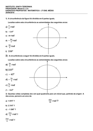 INSTITUTO: SANTA TEREZINHA<br />PROFESSOR: Mizael G. Luz<br />EXERCÍCIO PROPOSTOS - MATEMÁTICA – 2º ENS. MÉDIO<br />20/09/2010<br />1)  A circunferência da figura foi dividida em 8 partes iguais.<br />     Localize sobre esta circunferência as extremidades dos seguintes arcos:<br />a)  π3 rad<br />b)  -1200<br />c)   π rad <br />d)  -4π3rad<br />e)   4π3rad<br />f)   330o<br />2)  A circunferência a seguir foi dividida em 8 partes iguais.<br />     Localize sobre esta circunferência as extremidades dos seguintes arcos:<br />a)  3π4 rad<br />b) 2250<br />c) -450<br />d)-5π4 rad                                                             <br />e)7π4 rad<br />f)-3600<br />3)  Quantas voltas completas dá e em qual quadrante para um móvel que, partindo da origem  A dos arcos, percorre um arco de:<br />a)  1 875o ?                                                        43π10 rad ?<br />b)  2 310o ?<br />c)   - 1 290o ?<br />d)  27π4 rad ?<br />31π6 rad ?<br />4)  Em qual quadrante está a extremidade de um arco de:<br />a)  2 8900?                                                  b)  - 2 3500?                                            c)  80π3?<br />5)  Um móvel, partindo da origem dos arcos, percorreu um arco de -3 2500. Quantas voltas completas ele deu e em qual quadrante parou?<br />6)  Verifique se são côngruos os seguintes os seguintes pares de arcos:<br />a)  1 8500 e -6700.                                                                     b) 19π3  e  25π3 <br />7)  Determine os arcos positivos menores que 1 0000 e côngruos a 3 1500 <br />8)  Vamos calcular os arcos menores que 4π e côngruos a  55π6rad<br />9)  Calcule a 1ª determinação positiva e escreva a expressão geral dos arcos côngruos a:<br />a)  9300<br />b)  1 5500<br />c)  -3 0100<br />d)  -1 9700<br />e)  23π6rad<br />f)  13π2rad<br />g)  17π3rad<br />h)  -39π3rad<br />i)  -25π4rad<br />Sejam estudiosos.<br />