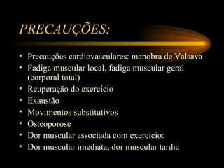 PRECAUÇÕES:  Precauções cardiovasculares: manobra de Valsava Fadiga muscular local, fadiga muscular geral (corporal total) Reuperação do exercício Exaustão Movimentos substitutivos Osteoporose Dor muscular associada com exercício: Dor muscular imediata, dor muscular tardia 