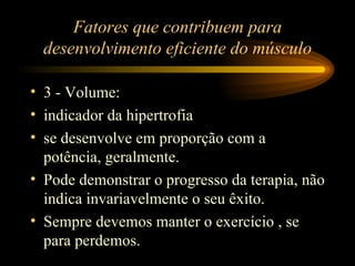 Fatores que contribuem para desenvolvimento eficiente do músculo 3 - Volume: indicador da hipertrofia se desenvolve em proporção com a potência, geralmente. Pode demonstrar o progresso da terapia, não indica invariavelmente o seu êxito. Sempre devemos manter o exercício , se para perdemos. 